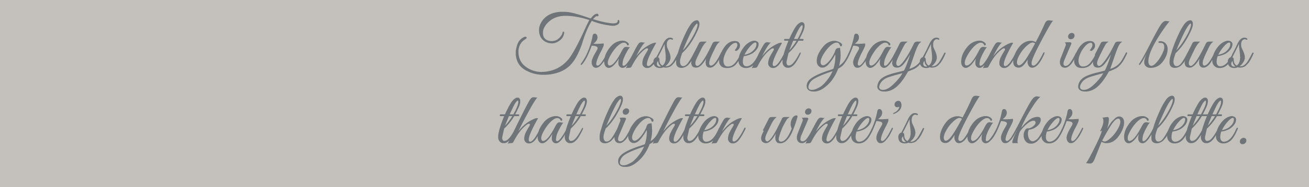 Translucent grays and icy blues that lighten winter's darker palette.
